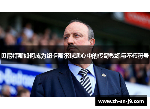 贝尼特斯如何成为纽卡斯尔球迷心中的传奇教练与不朽符号