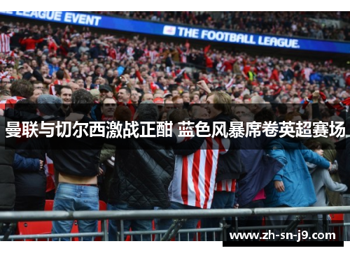 曼联与切尔西激战正酣 蓝色风暴席卷英超赛场