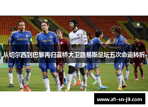 从切尔西到巴黎再归蓝桥大卫路易斯足坛五次命运转折 从切尔西到巴黎再归蓝桥大卫路易斯足坛五次命运转折