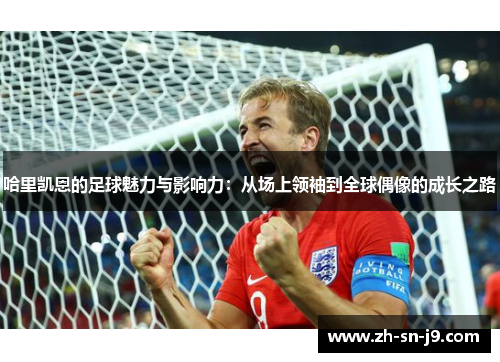哈里凯恩的足球魅力与影响力：从场上领袖到全球偶像的成长之路