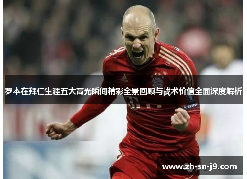 罗本在拜仁生涯五大高光瞬间精彩全景回顾与战术价值全面深度解析 罗本在拜仁生涯五大高光瞬间精彩全景回顾与战术价值全面深度解析