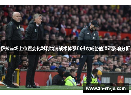 萨拉赫场上位置变化对利物浦战术体系和进攻威胁的深远影响分析