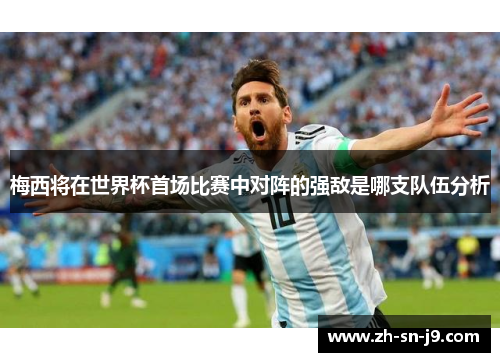 梅西将在世界杯首场比赛中对阵的强敌是哪支队伍分析 梅西将在世界杯首场比赛中对阵的强敌是哪支队伍分析