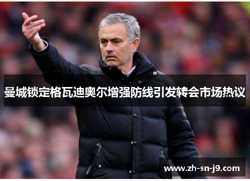 曼城锁定格瓦迪奥尔增强防线引发转会市场热议