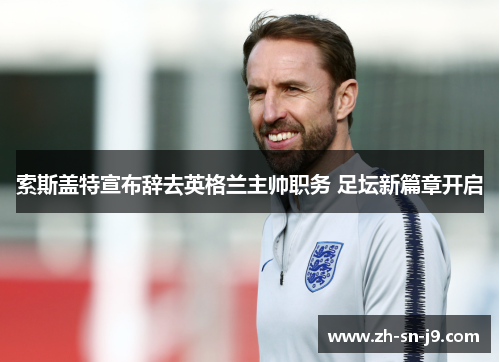索斯盖特宣布辞去英格兰主帅职务 足坛新篇章开启