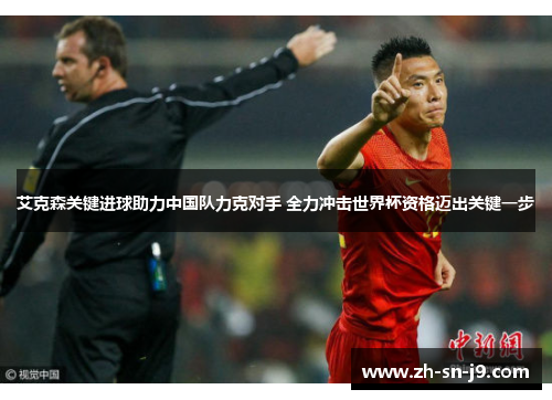 艾克森关键进球助力中国队力克对手 全力冲击世界杯资格迈出关键一步