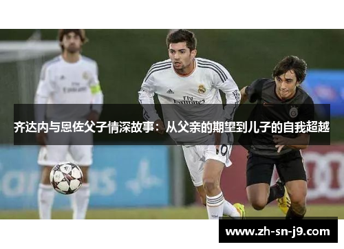 齐达内与恩佐父子情深故事:从父亲的期望到儿子的自我超越 齐达内与恩佐父子情深故事:从父亲的期望到儿子的自我超越